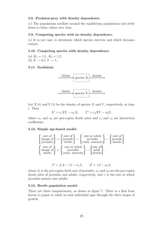 5.8. Predator-prey with density dependence.
(c) The populations oscillate around the equilibrium populations and settle
down to these values over time.
5.9. Competing species with no density dependence.
(c) It is not easy to determine which species survives and which becomes
extinct.
5.10. Competing species with density dependence.
(a) K1 = 1.5, K2 = 1.2.
(b) X → 0.5, Y → 1.
5.11. Symbiosis.
species X
species Y
births deaths
births deaths
Let X (t) and Y (t) be the density of species X and Y , respectively, at time
t. Then
X′
= c1XY − α1X, Y ′
= c2XY − α2Y,
where α1 and α2 are per-capita death rates and c1 and c2 are interaction
coeﬃcients.
5.12. Simple age-based model.
rate of
change of
juveniles
=
rate of
juvenile
births
−
rate at which
juveniles
reach maturity
−
rate of
juvenile
deaths
rate of
change of
adults
=
rate at which
juveniles
reach maturity
−
rate of
adult
deaths
J′
= β1A − γJ − α1J, A′
= γJ − α2A,
where β1 is the per-capita birth rate of juveniles, α1 and α2 are the per-capita
death rates of juveniles and adults, respectively, and γ is the rate at which
juveniles mature into adults.
5.13. Beetle population model.
There are three compartments, as shown in ﬁgure 7. There is a ﬂow from
larvae to pupae to adult as each individual ages through the three stages of
growth.
20
 