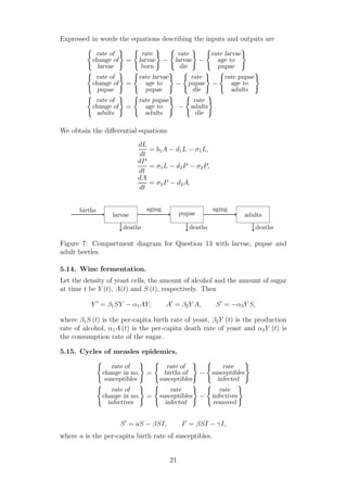 Expressed in words the equations describing the inputs and outputs are
rate of
change of
larvae
=
rate
larvae
born
−
rate
larvae
die
−
rate larvae
age to
pupae
rate of
change of
pupae
=
rate larvae
age to
pupae
−
rate
pupae
die
−
rate pupae
age to
adults
rate of
change of
adults
=
rate pupae
age to
adults
−
rate
adults
die
.
We obtain the diﬀerential equations
dL
dt
= b1A − d1L − σ1L,
dP
dt
= σ1L − d2P − σ2P,
dA
dt
= σ2P − d2A.
larvae pupae adults
aging aging
deaths deaths deaths
births
Figure 7: Compartment diagram for Question 13 with larvae, pupae and
adult beetles.
5.14. Wine fermentation.
Let the density of yeast cells, the amount of alcohol and the amount of sugar
at time t be Y (t), A(t) and S (t), respectively. Then
Y ′
= β1SY − α1AY, A′
= β2Y A, S′
= −α3Y S,
where β1S (t) is the per-capita birth rate of yeast, β2Y (t) is the production
rate of alcohol, α1A (t) is the per-capita death rate of yeast and α3Y (t) is
the consumption rate of the sugar.
5.15. Cycles of measles epidemics.
rate of
change in no.
susceptibles
=
rate of
births of
susceptibles
−
rate
susceptibles
infected
rate of
change in no.
infectives
=
rate
susceptibles
infected
−
rate
infectives
removed
S′
= aS − βSI, I′
= βSI − γI,
where a is the per-capita birth rate of susceptibles.
21
 