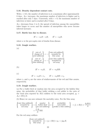 5.16. Density dependent contact rate.
With ǫ = 0.5, the number of infectives is at a maximum after approximately
8 days. As ǫ increases, the maximum number of infectives is higher and is
reached after only 7 days. Conversely, with ǫ = 0, the maximum number of
infectives is lower and is reached after 9 days.
As ǫ decreases from 1 to 0, the spread of infection among the susceptibles
takes longer to occur and the number of susceptibles who never become
infected increases.
5.17. Battle loss due to disease.
R′
= −a1B − αR, B′
= −a2R,
where α is the per-capita rate of deaths from disease.
5.18. Jungle warfare.
(a)
rate of
change of
red soldiers
= −
rate red soldiers
wounded by
blue army
rate of
change of
blue soldiers
= −
rate blue soldiers
wounded by
red army
(b)
R′
= −a1B, B′
= −a2RB.
(c)
R′
= −a1B + r1, B′
= −a2RB + r2,
where r1 and r2 are the rates of reinforcements of the red and blue armies,
respectively.
5.19. Jungle warfare.
(a) For a bullet ﬁred at random into the area occupied by the hidden blue
army, the probability of that bullet striking a red soldier is the ratio of
the total area exposed by B(t) soldiers to the total area occupied, pb =
Ab × B(t)/A.
(b) Hence we can now estimate the mortality rates. For the blue army
rate blue soldiers
wounded by
red army
=
number
bullets ﬁred
by red soldiers
×
probability
each bullet
strikes a blue soldier
= fr × R(t) ×
AbB(t)
A
=
frAb
A
RB.
For the red army soldiers
rate red soldiers
wounded by
blue army
= fb × R(t) × pr = fbprR.
22
 