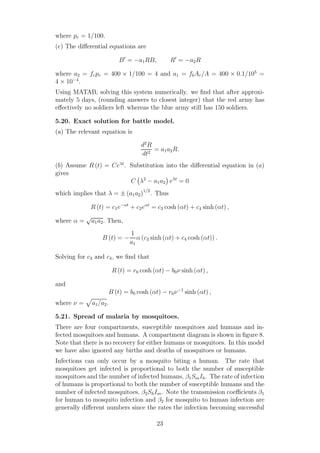 where pr = 1/100.
(c) The diﬀerential equations are
B′
= −a1RB, R′
= −a2R
where a2 = frpr = 400 × 1/100 = 4 and a1 = fbAr/A = 400 × 0.1/105
=
4 × 10−4
.
Using MATAB, solving this system numerically. we ﬁnd that after approxi-
mately 5 days, (rounding answers to closest integer) that the red army has
eﬀectively no soldiers left whereas the blue army still has 150 soldiers.
5.20. Exact solution for battle model.
(a) The relevant equation is
d2
R
dt2
= a1a2R.
(b) Assume R (t) = Ceλt
. Substitution into the diﬀerential equation in (a)
gives
C λ2
− a1a2 eλt
= 0
which implies that λ = ± (a1a2)1/2
. Thus
R (t) = c1e−αt
+ c2eαt
= c3 cosh (αt) + c4 sinh (αt) ,
where α =
√
a1a2. Then,
B (t) = −
1
a1
α (c3 sinh (αt) + c4 cosh (αt)) .
Solving for c3 and c4, we ﬁnd that
R (t) = r0 cosh (αt) − b0ν sinh (αt) ,
and
B (t) = b0 cosh (αt) − r0ν−1
sinh (αt) ,
where ν = a1/a2.
5.21. Spread of malaria by mosquitoes.
There are four compartments, susceptible mosquitoes and humans and in-
fected mosquitoes and humans. A compartment diagram is shown in ﬁgure 8.
Note that there is no recovery for either humans or mosquitoes. In this model
we have also ignored any births and deaths of mosquitoes or humans.
Infections can only occur by a mosquito biting a human. The rate that
mosquitoes get infected is proportional to both the number of susceptible
mosquitoes and the number of infected humans, β1SmIh. The rate of infection
of humans is proportional to both the number of susceptible humans and the
number of infected mosquitoes, β2ShIm. Note the transmission coeﬃcients β1
for human to mosquito infection and β2 for mosquito to human infection are
generally diﬀerent numbers since the rates the infection becoming successful
23
 