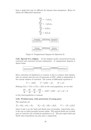 from a single bite may be diﬀerent for humans than mosquitoes. Hence we
obtain the diﬀerential equations
dSh
dt
= −β1ShIm,
dSm
dt
= −β2SmIh,
dIh
dt
= β1ShIm,
dIm
dt
= β2SmIh.
human
susceptibles
human
infectives
infections
mosquito
susceptibles
mosquito
infectives
infections
Figure 8: Compartment diagram for Question 21.
5.22. Spread of a religion. In the simplest model, unconverted become
converted and converted become missionaries. A compartment diagram is
shown below.
unconverted converted missionary
converted ordained
Since conversion of unbelievers to converts is due to contacts with mission-
aries we assume that the rate of conversion is bMU, which is independent of
the current number of converted. The system of diﬀerential equations is
U′
= −bMU, C′
= bMU − aC, M′
= aC.
Deﬁning N(t) = U(t) + C(t) + M(t) as the total population, we see that
dN
dt
=
dU
dt
+
dC
dt
+
dM
dt
= −bMU + bMU − aC + aC = 0
so the total population is constant.
5.23. Predator-prey with protection of young prey.
The equations are
X′
1 = bX2 −aX1 −cX1, X′
2 = cX1 −dX2 −eX2Y, Y ′
= −fY +gX2Y.
where b and a are the birth and death rates of juveniles, respectively and c
is the rate at which juveniles become adults. The natural death rate of adult
prey is d and the rate of death by predation is eY . The per-capita birth and
death rates of predators are gX2 and f, respectively.
24
 