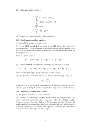 5.24. Diseases with carriers.
dS
dt
= −(βSI + ǫβSC),
dI
dt
= (βSI + ǫβSC) − γI
dC
dt
= qγI
dR
dt
= (1 − q)γI.
(c) Typhoid is a classic example. There are others.
5.25. Basic reproduction number.
(a) R0 would be inﬁnite because γ = 0.
(b) For the SEIR model R0 is the same as the SIR model, R0 = βs0 × 1/γ
because the rate of new infections, in a completely susceptible population, is
still βs0I and the time someone is infectious for (can actually transmit the
disease) is still γ−1
.
Note: the SEIR model is
S′
= −βSI − σS, E′
= βSI + σS, I′
= σS − γI.
(c) The revised SEIR model model, including natural deaths, is now
S′
= −βSI − σS − aS, E′
= βSI + σS − aE, I′
= σS − γI − aI
where a is the per-capita death rate from natural causes.
(c) Now, the mean residence time in the I compartment is (γ + d)−1
, so
R0 =
βs0
γ + d
.
The value of R0 is smaller than for the SIR model because this model accounts
for some people dying of natural causes before they recover for the disease.
5.26. Farmers, bandits and soldiers.
(b) The period between the cycles increases.
(c) The eﬀect of increasing c could be due to better training of soldiers that
causes each individual soldier to become more eﬃcient at killing bandits.
However, because the rate cBR/(d + B) saturates for large B, once the
bandit population grows suﬃciently large, then the eﬃciency of the soldiers
at killing bandits will be limited and a period of anarchy will still occur.
However, it will take longer for it to happen.
25
 