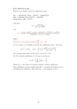 6.18. Bacteria in gut.
Easiest to use Maple to ﬁnd the equilibrium points.
eq1 := beta[x]*X +(Xin - X)*F/V - alpha[x]*X;
eq2 := beta[y]+(Yin-Y)*F/V - c[2]*X*Y;
solve([eq1, eq2], [X,Y]);
This gives
X =
(F/V )Xin
βx + αx + F/V
and
Y =
−βxβy + βyF/V + βyαx − Yin(βxF/V + (F/V )2
+ αxF/V )
F/V (F/V − βx + αx + c2Xin)
6.19. .
Correction: last equation should be
dR
dt
= γI − aR.
(a) It is easiest to use Maple to ﬁnd all the equilibrium points. This gives
(S, I) = (N, 0), (S, I) =
γ + a
β
,
a(βN − (γ + a))
β(γ + a)
.
The corresponding values for R are R = 0 and R = γI/a.
(b) The endemic equilibrium (I = 0) can be written as
(S, I) =
N
R0
,
a
β
(R0 − 1)
When R0 < 1 the value of I becomes negative, which is unphysical.
This equilibrium is never realised when R0 < 1, instead the solution tens to
the disease-free eqilibrium. (But when R0 > 1 the opposite occurs.)
32
 