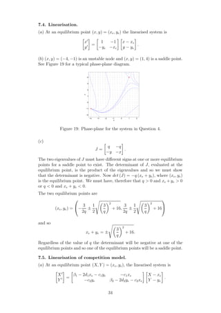 7.4. Linearisation.
(a) At an equilibrium point (x, y) = (xe, ye) the linearised system is
x′
y′ =
1 −1
−ye −xe
x − xe
y − ye
.
(b) (x, y) = (−4, −1) is an unstable node and (x, y) = (1, 4) is a saddle point.
See Figure 19 for a typical phase-plane diagram.
−4 −3 −2 −1 0 1 2
−2
−1
0
1
2
3
4
x
y
Figure 19: Phase-plane for the system in Question 4.
(c)
J =
q −q
−y −x
.
The two eigenvalues of J must have diﬀerent signs at one or more equilibrium
points for a saddle point to exist. The determinant of J, evaluated at the
equilibrium point, is the product of the eigenvalues and so we must show
that the determinant is negative. Now det (J) = −q (xe + ye), where (xe, ye)
is the equilibrium point. We must have, therefore that q > 0 and xe + ye > 0
or q < 0 and xe + ye < 0.
The two equilibrium points are
(xe, ye) =

−
3
2q
±
1
2
3
q
2
+ 16,
3
2q
±
1
2
3
q
2
+ 16


and so
xe + ye = ±
3
q
2
+ 16.
Regardless of the value of q the determinant will be negative at one of the
equilibrium points and so one of the equilibrium points will be a saddle point.
7.5. Linearisation of competition model.
(a) At an equilibrium point (X, Y ) = (xe, ye), the linearised system is
X′
Y ′ =
β1 − 2d1xe − c1ye −c1xe
−c2ye β2 − 2d2ye − c2xe
X − xe
Y − ye
.
34
 