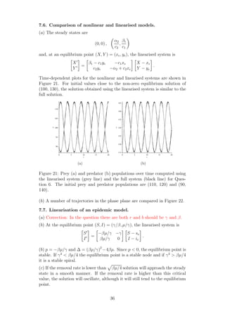 7.6. Comparison of nonlinear and linearised models.
(a) The steady states are
(0, 0) ,
α2
c2
,
β1
c1
and, at an equilibrium point (X, Y ) = (xe, ye), the linearised system is
X′
Y ′ =
β1 − c1ye −c1xe
c2ye −α2 + c2xe
X − xe
Y − ye
.
Time-dependent plots for the nonlinear and linearised systems are shown in
Figure 21. For initial values close to the non-zero equilibrium solution of
(100, 130), the solution obtained using the linearised system is similar to the
full solution.
t
0 5 10 15 20
x
90
95
100
105
110
(a)
t
0 5 10 15 20
y
115
120
125
130
135
140
145
(b)
Figure 21: Prey (a) and predator (b) populations over time computed using
the linearised system (grey line) and the full system (black line) for Ques-
tion 6. The initial prey and predator populations are (110, 120) and (90,
140).
(b) A number of trajectories in the phase plane are compared in Figure 22.
7.7. Linearisation of an epidemic model.
(a) Correction: In the question there are both r and b should be γ and β.
(b) At the equilibrium point (S, I) = (γ/β, µ/γ), the linearised system is
S′
I′ =
−βµ/γ −γ
βµ/γ 0
S − se
I − ie
.
(b) p = −βµ/γ and ∆ = (βµ/γ)2
−4βµ. Since p < 0, the equilibrium point is
stable. If γ2
< βµ/4 the equilibrium point is a stable node and if γ2
> βµ/4
it is a stable spiral.
(c) If the removal rate is lower than βµ/4 solution will approach the steady
state in a smooth manner. If the removal rate is higher than this critical
value, the solution will oscillate, although it will still tend to the equilibrium
point.
36
 