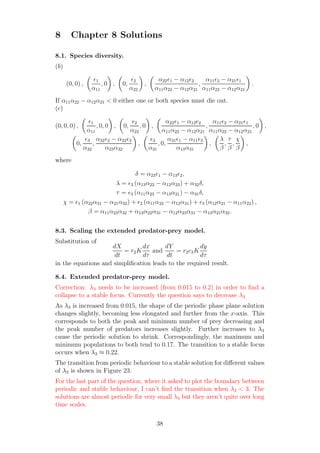 8 Chapter 8 Solutions
8.1. Species diversity.
(b)
(0, 0) ,
ǫ1
α11
, 0 , 0,
ǫ2
α22
,
α22ǫ1 − α12ǫ2
α11α22 − α12α21
,
α11ǫ2 − α21ǫ1
α11α22 − α12α21
.
If α11α22 − α12α21 < 0 either one or both species must die out.
(c)
(0, 0, 0) ,
ǫ1
α11
, 0, 0 , 0,
ǫ2
α22
, 0 ,
α22ǫ1 − α12ǫ2
α11α22 − α12α21
,
α11ǫ2 − α21ǫ1
α11α22 − α12α21
, 0 ,
0,
ǫ3
α32
,
α32ǫ2 − α22ǫ3
α23α32
,
ǫ3
α31
, 0,
α31ǫ1 − α11ǫ3
α13α31
,
λ
β
,
τ
β
,
χ
β
,
where
δ = α23ǫ1 − α13ǫ2,
λ = ǫ3 (α13α22 − α12α23) + α32δ,
τ = ǫ3 (α11α23 − α13α21) − α31δ,
χ = ǫ1 (α22α31 − α21α32) + ǫ2 (α11α32 − α12α31) + ǫ3 (α12α21 − α11α22) ,
β = α11α23α32 + α13α22α31 − α12α23α31 − α13α21α32.
8.3. Scaling the extended predator-prey model.
Substitution of
dX
dt
= r2K
dx
dτ
and
dY
dt
= r2c3K
dy
dτ
in the equations and simpliﬁcation leads to the required result.
8.4. Extended predator-prey model.
Correction: λ3 needs to be increased (from 0.015 to 0.2) in order to ﬁnd a
collapse to a stable focus. Currently the question says to decrease λ3
As λ3 is increased from 0.015, the shape of the periodic phase plane solution
changes slightly, becoming less elongated and further from the x-axis. This
corresponds to both the peak and minimum number of prey decreasing and
the peak number of predators increases slightly. Further increases to λ3
cause the periodic solution to shrink. Correspondingly, the maximum and
minimum populations to both tend to 0.17. The transition to a stable focus
occurs when λ3 ≈ 0.22.
The transition from periodic behaviour to a stable solution for diﬀerent values
of λ2 is shown in Figure 23.
For the last part of the question, where it asked to plot the boundary between
periodic and stable behaviour, I can’t ﬁnd the transition when λ2 < 3. The
solutions are almost periodic for very small λ3 but they aren’t quite over long
time scales.
38
 
