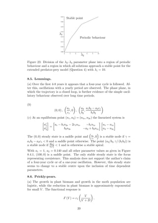 4 5 6 7 8 9 10
0.08
0.10
0.12
0.14
0.16
0.18
0.20
0.22
λ2
λ3
Stable point
Periodic behaviour
Figure 23: Division of the λ2–λ3 parameter plane into a region of periodic
behaviour and a region in which all solutions approach a stable point for the
extended predator-prey model (Question 4) with λ1 = 10.
8.5. Lemmings.
(a) Over the ﬁrst 4-8 years it appears that a four-year cycle is followed. Af-
ter this, oscillations with a yearly period are observed. The phase plane, in
which the trajectory is a closed loop, is further evidence of the simple oscil-
latory behaviour observed over long time periods.
(b)
(0, 0) ,
a1
c1
, 0 ,
a2
b2
,
a1b2 − a2c1
b1b2
(c) At an equilibrium point (n1, n2) = (n1e, n2e) the linearised system is
n′
1
n′
2
=
a1 − b1n2e − 2c1n1e −b1n1e
b2n2e −a2 + b2n1e
n1 − n1e
n2 − n2e
The (0, 0) steady state is a saddle point and a1
c1
, 0 is a stable node if γ =
a1b2 − a2c1 < 0 and a saddle point otherwise. The point (a2/b2, γ/ (b1b2)) is
a stable node if 4b2γ
a2c2
1
< 1 and is otherwise a stable spiral.
With a1 = 1, a2 = 0.140 and all other parameter values as given in Figure
8.4.1, (100, 0) is a saddle point. The only stable steady state is the focus
representing coexistence. This analysis does not support the author’s claim
of a four-year cycle or of a one-year oscillation. However, this steady state
seems to change to a stable centre upon the inclusion of time dependent
parameters.
8.6. Prickly-pears.
(a) The growth in plant biomass and growth in the moth population are
logistic, while the reduction in plant biomass is approximately exponential
for small V . The functional response is
F (V ) = c1
V
V + D
,
39
 