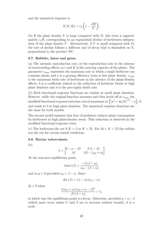 and the numerical response is
N (V, H) = r2 1 −
JH
V
.
(b) If the plant density V is large compared with D, this term is approxi-
mately c1H, corresponding to an exponential decline of herbivores indepen-
dent of the plant density V . Alternatively, if V is small compared with D,
the rate of decline follows a diﬀerent rate of decay that is dependent on V,
proportional to the product HV .
8.7. Rabbits, hares and geese.
(a) The intrinsic reproduction rate, or the reproduction rate in the absence
of overcrowding eﬀects, is r and K is the carrying capacity of the plants. The
parameter cmax represents the maximum rate at which a single herbivore can
consume plants and a is a grazing eﬃciency term at low plant density. emax
is the maximum birth rate of herbivores in the absence of the plant-density
eﬀects, b is a coeﬃcient related to the reduction of herbivore births at high
plant densities and d is the per-capita death rate.
(b) Both functional response functions are similar at small plant densities.
However, while the original function increases and then levels oﬀ at cmax the
modiﬁed functional response term has a local maximum at (a2
+ 4a/b)
1/2
− a /2
and tends to 0 at high plant densities. The numerical response functions are
the same for both models.
The second model assumes that fear of predators reduces plant consumption
by herbivores in high plant-density areas. This reduction is observed in the
modiﬁed functional response term.
(c) The herbivores die out if K < 5 or K > 25. For 10 < K < 25 the rabbits
can die out for certain initial conditions.
8.8. Bovine tuberculosis.
(b)
J =
b − a − βI β (1 − S)
βI βS − (αd + a)
At the non-zero equilibrium point,
trace (J) =
−β (β − α)
αd − (β − α)
and so p < 0 provided αd > β − α. Since
det (J) = (β − α) (αd − α)
∆ < 0 when
4 (αd + α) (αd + α − β)2
β2 (β − α)
> 1,
in which case the equilibrium point is a focus. Otherwise, provided p < α−β
(which must occur unless C and S are to increase without bound), it is a
node.
40
 