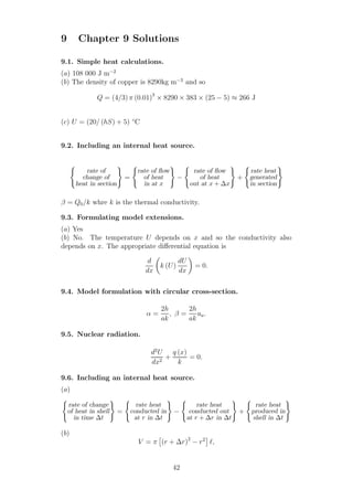 9 Chapter 9 Solutions
9.1. Simple heat calculations.
(a) 108 000 J m−2
(b) The density of copper is 8290kg m−3
and so
Q = (4/3) π (0.01)3
× 8290 × 383 × (25 − 5) ≈ 266 J
(c) U = (20/ (hS) + 5) ◦
C
9.2. Including an internal heat source.
rate of
change of
heat in section
=
rate of ﬂow
of heat
in at x
−
rate of ﬂow
of heat
out at x + ∆x
+
rate heat
generated
in section
β = Q0/k whre k is the thermal conductivity.
9.3. Formulating model extensions.
(a) Yes
(b) No. The temperature U depends on x and so the conductivity also
depends on x. The appropriate diﬀerential equation is
d
dx
k (U)
dU
dx
= 0.
9.4. Model formulation with circular cross-section.
α =
2h
ak
, β =
2h
ak
ua.
9.5. Nuclear radiation.
d2
U
dx2
+
q (x)
k
= 0.
9.6. Including an internal heat source.
(a)
rate of change
of heat in shell
in time ∆t
=
rate heat
conducted in
at r in ∆t
−
rate heat
conducted out
at r + ∆r in ∆t
+
rate heat
produced in
shell in ∆t
(b)
V = π (r + ∆r)2
− r2
ℓ,
42
 
