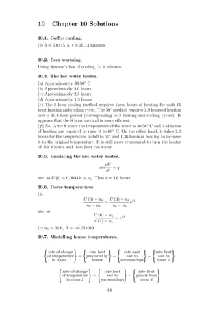 10 Chapter 10 Solutions
10.1. Coﬀee cooling.
(b) λ ≈ 0.011515, t ≈ 26.13 minutes.
10.2. Beer warming.
Using Newton’s law of cooling, 24.1 minutes.
10.4. The hot water heater.
(a) Approximately 33.50◦
C
(b) Approximately 3.0 hours
(c) Approximately 2.3 hours
(d) Approximately 1.3 hours
(e) The 8 hour cooling method requires three hours of heating for each 11
hour heating and cooling cycle. The 50◦
method requires 3.9 hours of heating
over a 10.8 hour period (corresponding to 3 heating and cooling cycles). It
appears that the 8 hour method is more eﬃcient.
(f) No. After 8 hours the temperature of the water is 30.56◦
C and 3.54 hours
of heating are required to raise it to 60◦
C. On the other hand, it takes 2.0
hours for the temperature to fall to 50◦
and 1.36 hours of heating to increase
it to the original temperature. It is still more economical to turn the heater
oﬀ for 8 hours and then heat the water.
10.5. Insulating the hot water heater.
cm
dU
dt
= q
and so U (t) = 0.00343t + u0. Thus t ≈ 3.6 hours.
10.6. Horse temperatures.
(b)
U (6) − uh
u0 − uh
=
U (3) − uh
u0 − uh
e3λ
and so
U (6) − uh
u (3) − uh
= e3λ
(c) uh = 36.6, λ = −0.231049
10.7. Modelling house temperatures.
rate of change
of temperature
in room 1
=
rate heat
produced by
heater
−
rate heat
lost to
surroundings
−
rate heat
lost to
room 2
rate of change
of temperature
in room 2
=
rate heat
lost to
surroundings
−
rate heat
gained from
room 1
44
 
