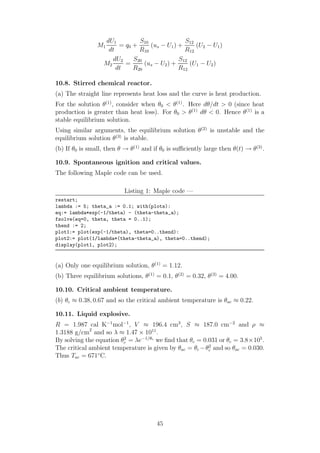 M1
dU1
dt
= q0 +
S10
R10
(us − U1) +
S12
R12
(U2 − U1)
M2
dU2
dt
=
S20
R20
(us − U2) +
S12
R12
(U1 − U2)
10.8. Stirred chemical reactor.
(a) The straight line represents heat loss and the curve is heat production.
For the solution θ(1)
, consider when θ0 < θ(1)
. Here dθ/dt > 0 (since heat
production is greater than heat loss). For θ0 > θ(1)
dθ < 0. Hence θ(1)
is a
stable equilibrium solution.
Using similar arguments, the equilibrium solution θ(2)
is unstable and the
equilibrium solution θ(3)
is stable.
(b) If θ0 is small, then θ → θ(1)
and if θ0 is suﬃciently large then θ(t) → θ(3)
.
10.9. Spontaneous ignition and critical values.
The following Maple code can be used.
Listing 1: Maple code —
restart;
lambda := 5; theta_a := 0.1; with(plots):
eq:= lambda*exp(-1/theta) - (theta-theta_a);
fsolve(eq=0, theta, theta = 0..1);
thend := 2;
plot1:= plot(exp(-1/theta), theta=0..thend):
plot2:= plot(1/lambda*(theta-theta_a), theta=0..thend);
display(plot1, plot2);
(a) Only one equilibrium solution, θ(1)
= 1.12.
(b) Three equilibrium solutions, θ(1)
= 0.1, θ(2)
= 0.32, θ(3)
= 4.00.
10.10. Critical ambient temperature.
(b) θc ≈ 0.38, 0.67 and so the critical ambient temperature is θac ≈ 0.22.
10.11. Liquid explosive.
R = 1.987 cal K−1
mol−1
, V ≈ 196.4 cm3
, S ≈ 187.0 cm−2
and ρ ≈
1.3188 g/cm2
and so λ ≈ 1.47 × 1011
.
By solving the equation θ2
c = λe−1/θc
we ﬁnd that θc = 0.031 or θc = 3.8×105
.
The critical ambient temperature is given by θac = θc −θ2
c and so θac = 0.030.
Thus Tac = 671◦
C.
45
 