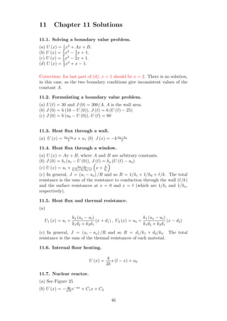 11 Chapter 11 Solutions
11.1. Solving a boundary value problem.
(a) U (x) = 1
2
x2
+ Ax + B.
(b) U (x) = 1
2
x2
− 3
2
x + 1.
(c) U (x) = 1
2
x2
− 2x + 1.
(d) U (x) = 1
2
x2
+ x − 1.
Correction: for last part of (d), x = 1 should be x = 2. There is no solution,
in this case, as the two boundary conditions give inconsistent values of the
constant A.
11.2. Formulating a boundary value problem.
(a) U(ℓ) = 30 and J (0) = 300/A, A is the wall area.
(b) J (0) = h (10 − U (0)), J (ℓ) = h (U (ℓ) − 25)
(c) J (0) = h (u0 − U (0)), U (ℓ) = 80
11.3. Heat ﬂux through a wall.
(a) U (x) = u2−u1
L
x + u1 (b) J (x) = −ku2−u1
L
11.4. Heat ﬂux through a window.
(a) U (x) = Ax + B, where A and B are arbitrary constants.
(b) J (0) = hi (ui − U (0)), J (ℓ) = ho (U (ℓ) − uo)
(c) U (x) = ui + uo−ui
k/hi+k/h0+ℓ
x + k
hi
(e) In general, J = (ui − uo) /R and so R = 1/hi + 1/h0 + ℓ/k. The total
resistance is the sum of the resistance to conduction through the wall (ℓ/k)
and the surface resistances at x = 0 and x = ℓ (which are 1/hi and 1/ho,
respectively).
11.5. Heat ﬂux and thermal resistance.
(a)
U1 (x) = ui +
k2 (uo − ui)
k1d2 + k2d1
(x + d1) , U2 (x) = uo +
k1 (uo − ui)
k1d2 + k2d1
(x − d2)
(c) In general, J = (ui − uo) /R and so R = d1/k1 + d2/k2. The total
resistance is the sum of the thermal resistances of each material.
11.6. Internal ﬂoor heating.
U (x) =
q
2k
x (l − x) + u0
11.7. Nuclear reactor.
(a) See Figure 25
(b) U (x) = − q0
a2k
e−ax
+ C1x + C2
46
 