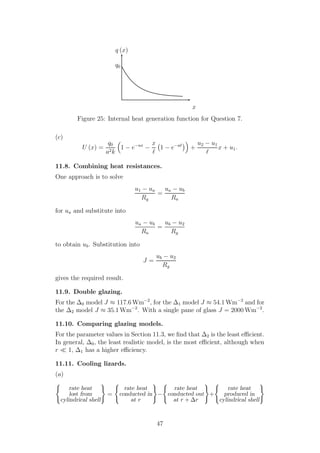 x
q (x)
q0
Figure 25: Internal heat generation function for Question 7.
(c)
U (x) =
q0
a2k
1 − e−ax
−
x
ℓ
1 − e−aℓ
+
u2 − u1
ℓ
x + u1.
11.8. Combining heat resistances.
One approach is to solve
u1 − ua
Rg
=
ua − ub
Ra
for ua and substitute into
ua − ub
Ra
=
ub − u2
Rg
to obtain ub. Substitution into
J =
ub − u2
Rg
gives the required result.
11.9. Double glazing.
For the ∆0 model J ≈ 117.6 Wm−2
, for the ∆1 model J ≈ 54.1 Wm−2
and for
the ∆2 model J ≈ 35.1 Wm−2
. With a single pane of glass J = 2000 Wm−2
.
11.10. Comparing glazing models.
For the parameter values in Section 11.3, we ﬁnd that ∆2 is the least eﬃcient.
In general, ∆0, the least realistic model, is the most eﬃcient, although when
r ≪ 1, ∆1 has a higher eﬃciency.
11.11. Cooling lizards.
(a)
rate heat
lost from
cylindrical shell
=
rate heat
conducted in
at r
−
rate heat
conducted out
at r + ∆r
+
rate heat
produced in
cylindrical shell
47
 