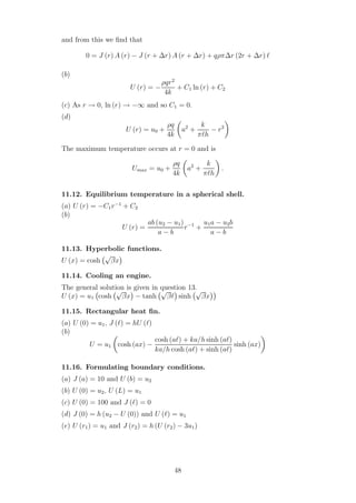 and from this we ﬁnd that
0 = J (r) A (r) − J (r + ∆r) A (r + ∆r) + qρπ∆r (2r + ∆r) ℓ
(b)
U (r) = −
ρqr2
4k
+ C1 ln (r) + C2
(c) As r → 0, ln (r) → −∞ and so C1 = 0.
(d)
U (r) = u0 +
ρq
4k
a2
+
k
πℓh
− r2
The maximum temperature occurs at r = 0 and is
Umax = u0 +
ρq
4k
a2
+
k
πℓh
.
11.12. Equilibrium temperature in a spherical shell.
(a) U (r) = −C1r−1
+ C2
(b)
U (r) =
ab (u2 − u1)
a − b
r−1
+
u1a − u2b
a − b
11.13. Hyperbolic functions.
U (x) = cosh
√
βx
11.14. Cooling an engine.
The general solution is given in question 13.
U (x) = u1 cosh
√
βx − tanh
√
βℓ sinh
√
βx
11.15. Rectangular heat ﬁn.
(a) U (0) = u1, J (ℓ) = hU (ℓ)
(b)
U = u1 cosh (ax) −
cosh (aℓ) + ka/h sinh (aℓ)
ka/h cosh (aℓ) + sinh (aℓ)
sinh (ax)
11.16. Formulating boundary conditions.
(a) J (a) = 10 and U (b) = u2
(b) U (0) = u2, U (L) = u1
(c) U (0) = 100 and J (ℓ) = 0
(d) J (0) = h (u2 − U (0)) and U (ℓ) = u1
(e) U (r1) = u1 and J (r2) = h (U (r2) − 3u1)
48
 