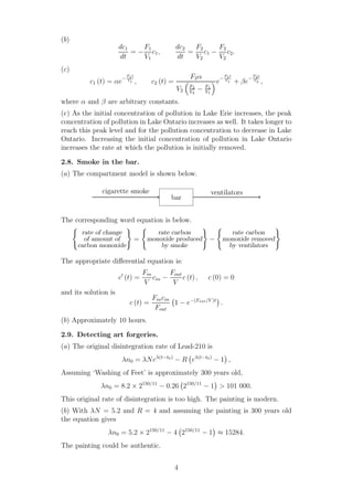 (b)
dc1
dt
= −
F1
V1
c1,
dc2
dt
=
F2
V2
c1 −
F2
V2
c2.
(c)
c1 (t) = αe
−
F1t
V1 , c2 (t) =
F2α
V2
F2
V2
− F1
V1
e
−
F1t
V1 + βe
−
F2t
V2 ,
where α and β are arbitrary constants.
(e) As the initial concentration of pollution in Lake Erie increases, the peak
concentration of pollution in Lake Ontario increases as well. It takes longer to
reach this peak level and for the pollution concentration to decrease in Lake
Ontario. Increasing the initial concentration of pollution in Lake Ontario
increases the rate at which the pollution is initially removed.
2.8. Smoke in the bar.
(a) The compartment model is shown below.
bar
cigarette smoke ventilators
The corresponding word equation is below.
rate of change
of amount of
carbon monoxide
=
rate carbon
monoxide produced
by smoke
−
rate carbon
monoxide removed
by ventilators
The appropriate diﬀerential equation is:
c′
(t) =
Fin
V
cin −
Fout
V
c (t) , c (0) = 0
and its solution is
c (t) =
Fincin
Fout
1 − e−(Fout/V )t
.
(b) Approximately 10 hours.
2.9. Detecting art forgeries.
(a) The original disintegration rate of Lead-210 is
λn0 = λNeλ(t−t0)
− R eλ(t−t0)
− 1 ,
Assuming ‘Washing of Feet’ is approximately 300 years old,
λn0 = 8.2 × 2150/11
− 0.26 2150/11
− 1 > 101 000.
This original rate of disintegration is too high. The painting is modern.
(b) With λN = 5.2 and R = 4 and assuming the painting is 300 years old
the equation gives
λn0 = 5.2 × 2150/11
− 4 2150/11
− 1 ≈ 15284.
The painting could be authentic.
4
 