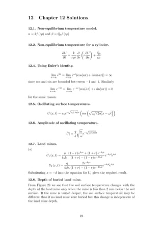 12 Chapter 12 Solutions
12.1. Non-equilibrium temperature model.
α = k/ (cρ) and β = Q0/ (cρ)
12.2. Non-equilibrium temperature for a cylinder.
∂U
∂t
=
k
cρr
∂
∂r
r
∂U
∂r
+
Q0
cρ
12.4. Using Euler’s identity.
lim
x→∞
ebx
= lim
x→∞
eax
(cos(ax) + i sin(ax)) = ∞
since cos and sin are bounded bet=ween −1 and 1. Similarly
lim
x→∞
e−bx
= lim
x→∞
e−ax
(cos(ax) + i sin(ax)) = 0
for the same reason.
12.5. Oscillating surface temperatures.
U (x, t) = u1e−
√
ω/(2α)x
cos ω/ (2α)x − ωt
12.6. Amplitude of oscillating temperature.
| ˆU| =
q
k
α
ω
e−
√
ω/(2α)x
12.7. Land mines.
(a)
U1 (x, t) =
q
k1b1
(1 − r) eb1x
+ (1 + r) e−b1x
(1 + r) − (1 − r) e−2b1d
e−b1d
eiωt
U2 (x, t) =
q
k1b1
2e−b2x
(1 + r) − (1 − r) e−2b1d
e−b1d
eiωt
Substituting x = −d into the equation for U1 gives the required result.
12.8. Depth of buried land mine.
From Figure 26 we see that the soil surface temperature changes with the
depth of the land mine only when the mine is less than 2 mm below the soil
surface. If the mine is buried deeper, the soil surface temperature may be
diﬀerent than if no land mine were buried but this change is independent of
the land mine depth.
49
 