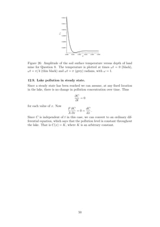 0.000 0.001 0.002 0.003 0.004 0.005
0.0007
0.0008
0.0009
0.0010
0.0011
0.0012
d
U1
Figure 26: Amplitude of the soil surface temperature versus depth of land
mine for Question 8. The temperature is plotted at times ωt = 0 (black),
ωt = π/4 (thin black) and ωt = π (grey) radians, with ω = 1.
12.9. Lake pollution in steady state.
Since a steady state has been reached we can assume, at any ﬁxed location
in the lake, there is no change in pollution concentration over time. Thus
∂C
∂t
= 0
for each value of x. Now
F
A
∂C
∂x
= 0 =
dC
dx
.
Since C is independent of t in this case, we can convert to an ordinary dif-
ferential equation, which says that the pollution level is constant throughout
the lake. That is C(x) = K, where K is an arbitrary constant.
50
 