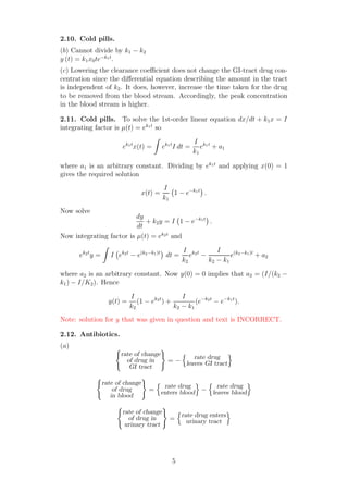 2.10. Cold pills.
(b) Cannot divide by k1 − k2
y (t) = k1x0te−k1t
.
(c) Lowering the clearance coeﬃcient does not change the GI-tract drug con-
centration since the diﬀerential equation describing the amount in the tract
is independent of k2. It does, however, increase the time taken for the drug
to be removed from the blood stream. Accordingly, the peak concentration
in the blood stream is higher.
2.11. Cold pills. To solve the 1st-order linear equation dx/dt + k1x = I
integrating factor is µ(t) = ek1t
so
ek1t
x(t) = ek1t
I dt =
I
k1
ek1t
+ a1
where a1 is an arbitrary constant. Dividing by ek1t
and applying x(0) = 1
gives the required solution
x(t) =
I
k1
1 − e−k1t
.
Now solve
dy
dt
+ k2y = I 1 − e−k1t
.
Now integrating factor is µ(t) = ek2t
and
ek2t
y = I ek2t
− e(k2−k1)t
dt =
I
k2
ek2t
−
I
k2 − k1
e(k2−k1)t
+ a2
where a2 is an arbitrary constant. Now y(0) = 0 implies that a2 = (I/(k2 −
k1) − I/K2). Hence
y(t) =
I
k2
(1 − ek2t
) +
I
k2 − k1
(e−k2t
− e−k1t
).
Note: solution for y that was given in question and text is INCORRECT.
2.12. Antibiotics.
(a)
rate of change
of drug in
GI tract
= −
rate drug
leaves GI tract
rate of change
of drug
in blood
=
rate drug
enters blood −
rate drug
leaves blood
rate of change
of drug in
urinary tract
=
rate drug enters
urinary tract
5
 