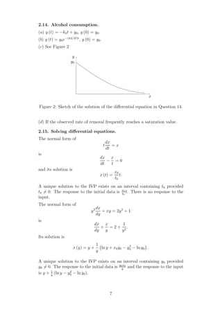 2.14. Alcohol consumption.
(a) y (t) = −k3t + y0, y (0) = y0.
(b) y (t) = y0e−(k3/M)t
, y (0) = y0.
(c) See Figure 2
x
y
y0
Figure 2: Sketch of the solution of the diﬀerential equation in Question 14.
(d) If the observed rate of removal frequently reaches a saturation value.
2.15. Solving diﬀerential equations.
The normal form of
t
dx
dt
= x
is
dx
dt
−
x
t
= 0
and its solution is
x (t) =
x0
t0
t.
A unique solution to the IVP exists on an interval containing t0 provided
t0 = 0. The response to the initial data is x0
t0
t. There is no response to the
input.
The normal form of
y2 dx
dy
+ xy = 2y2
+ 1
is
dx
dy
+
x
y
= 2 +
1
y2
.
Its solution is
x (y) = y +
1
y
ln y + x0y0 − y2
0 − ln y0 .
A unique solution to the IVP exists on an interval containing y0 provided
y0 = 0. The response to the initial data is y0x0
y
and the response to the input
is y + 1
y
(ln y − y2
0 − ln y0).
7
 