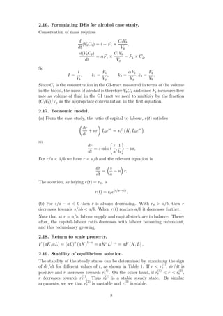 2.16. Formulating DEs for alcohol case study.
Conservation of mass requires
d
dt
(VbC1) = i − F1 ×
C1Vb
Vg
,
d(VbC2)
dt
= αF1 ×
C1Vb
Vg
− F2 × C2,
So
I =
i
Vb
, k1 =
F1
Vg
, k2 =
αF1
Vg
, k4 =
F2
Vb
.
Since C1 is the concentration in the GI-tract measured in terms of the volume
in the blood, the mass of alcohol is therefore VbC1 and since F1 measures ﬂow
rate as volume of ﬂuid in the GI tract we need to multiply by the fraction
(C1Vb)/Vg as the appropriate concentration in the ﬁrst equation.
2.17. Economic model.
(a) From the case study, the ratio of capital to labour, r(t) satisﬁes
dr
dt
+ nr L0ent
= sF K, L0ent
so
dr
dt
= s min
r
a
,
1
b
− nr,
For r/a < 1/b we have r < a/b and the relevant equation is
dr
dt
=
s
a
− n r.
The solution, satisfying r(t) = r0, is
r(t) = r0e(s/a−n)t
.
(b) For s/a − n < 0 then r is always decreasing. With r0 > a/b, then r
decreases towards s/nb < a/b. When r(t) reaches a/b it decreases further.
Note that at r = a/b, labour supply and capital stock are in balance. There-
after, the capital–labour ratio decreases with labour becoming redundant,
and this redundancy growing.
2.18. Return to scale property.
F (aK, aL) = (aL)α
(aK)1−α
= aKα
L1−α
= aF (K, L) .
2.19. Stability of equilibrium solution.
The stability of the steady states can be determined by examining the sign
of dr/dt for diﬀerent values of r, as shown in Table 1. If r < r
(1)
e , dr/dt is
positive and r increases towards r
(1)
e . On the other hand, if r
(1)
e < r < r
(2)
e ,
r decreases towards r
(1)
e . Thus r
(1)
e is a stable steady state. By similar
arguments, we see that r
(2)
e is unstable and r
(3)
e is stable.
8
 