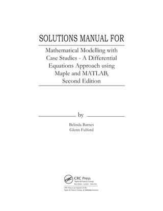 SOLUTIONS MANUAL FOR
by
Mathematical Modelling with
Case Studies - A Differential
Equations Approach using
Maple and MATLAB,
Second Edition
Belinda Barnes
Glenn Fulford
CRC Press is an imprint of the
Taylor & Francis Group, an informa business
Boca Raton London NewYork
 