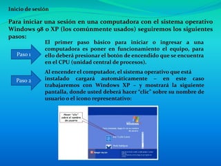 Inicio de sesión
Para iniciar una sesión en una computadora con el sistema operativo
Windows 98 o XP (los comúnmente usados) seguiremos los siguientes
pasos:
El primer paso básico para iniciar o ingresar a una
computadora es poner en funcionamiento el equipo, para
ello deberá presionar el botón de encendido que se encuentra
en el CPU (unidad central de procesos).
Paso 1
Paso 2
Al encender el computador, el sistema operativo que está
instalado cargará automáticamente – en este caso
trabajaremos con Windows XP – y mostrará la siguiente
pantalla, donde usted deberá hacer “clic” sobre su nombre de
usuario o el icono representativo:
 