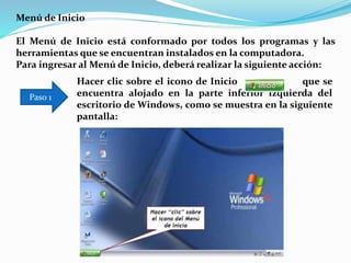 Menú de Inicio
El Menú de Inicio está conformado por todos los programas y las
herramientas que se encuentran instalados en la computadora.
Para ingresar al Menú de Inicio, deberá realizar la siguiente acción:
Hacer clic sobre el icono de Inicio que se
encuentra alojado en la parte inferior izquierda del
escritorio de Windows, como se muestra en la siguiente
pantalla:
Paso 1
 
