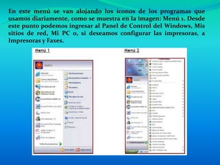 En este menú se van alojando los íconos de los programas que
usamos diariamente, como se muestra en la imagen: Menú 1. Desde
este punto podemos ingresar al Panel de Control del Windows, Mis
sitios de red, Mi PC o, si deseamos configurar las impresoras, a
Impresoras y Faxes.
 