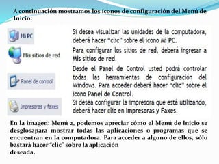 A continuación mostramos los íconos de configuración del Menú de
Inicio:
En la imagen: Menú 2, podemos apreciar cómo el Menú de Inicio se
desglosapara mostrar todas las aplicaciones o programas que se
encuentran en la computadora. Para acceder a alguno de ellos, sólo
bastará hacer “clic” sobre la aplicación
deseada.
 
