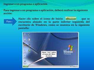Ingresar a un programa o aplicación
Para ingresar a un programa o aplicación, deberá realizar la siguiente
acción:
Hacer clic sobre el icono de Inicio que se
encuentra alojado en la parte inferior izquierda del
escritorio de Windows, como se muestra en la siguiente
pantalla:
Paso 1
 