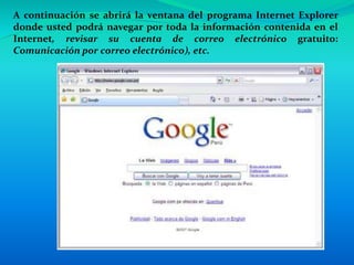 A continuación se abrirá la ventana del programa Internet Explorer
donde usted podrá navegar por toda la información contenida en el
Internet, revisar su cuenta de correo electrónico gratuito:
Comunicación por correo electrónico), etc.
 