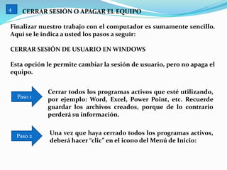 CERRAR SESIÓN O APAGAR EL EQUIPO
Finalizar nuestro trabajo con el computador es sumamente sencillo.
Aquí se le indica a usted los pasos a seguir:
CERRAR SESIÓN DE USUARIO EN WINDOWS
Esta opción le permite cambiar la sesión de usuario, pero no apaga el
equipo.
Cerrar todos los programas activos que esté utilizando,
por ejemplo: Word, Excel, Power Point, etc. Recuerde
guardar los archivos creados, porque de lo contrario
perderá su información.
Paso 1
Una vez que haya cerrado todos los programas activos,
deberá hacer “clic” en el icono del Menú de Inicio:
Paso 2
4
 