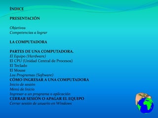 ÍNDICE
PRESENTACIÓN
Objetivos
Competencias a lograr
LA COMPUTADORA
PARTES DE UNA COMPUTADORA.
El Equipo (Hardware)
El CPU (Unidad Central de Procesos)
El Teclado
El Mouse
Los Programas (Software)
CÓMO INGRESAR A UNA COMPUTADORA
Inicio de sesión
Menú de Inicio
Ingresar a un programa o aplicación
CERRAR SESIÓN O APAGAR EL EQUIPO
Cerrar sesión de usuario en Windows
 