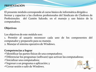 PRESENTACIÓN
El presente módulo corresponde al curso básico de informática dirigido a
formar y capacitar a las choferes profesionales del Sindicato de Choferes de
Profesionales del Cantón Salcedo. en el manejo y uso básico de la
computadora.
Objetivos
Los objetivos de este módulo son:
1. Permitir al usuario reconocer cada uno de los compenentes del
computador y prepararlo para su manejo.
2. Manejar el sistema operativo de Windows.
Competencias a lograr
Identificar las partes físicas de una computadora;
Diferenciar los programas (software) que activan las computadoras;
Inicializar una computadora;
Ingresar a un programa o aplicación; y
Cerrar sesión o salir de Windows.
 