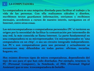 LA COMPUTADORA
La computadora es una máquina diseñada para facilitar el trabajo y la
vida de las personas. Con ella realizamos cálculos y diseños,
escribimos textos guardamos información, enviamos y recibimos
mensajes, accedemos a cursos de nuestro interés, navegamos en el
Internet, entre otras cosas.
Las microcomputadoras o computadoras personales (PC´s) tuvieron su
origen por la necesidad de facilitar la comunicación por intermedio de
una red, la más conocida se llama Internet. La parte fundamental en
una computadora es su microprocesador. Un microprocesador es "una
computadora en un chip", o sea un circuito integrado independiente.
Las PC´s son computadoras para uso personal y actualmente se
encuentran muy difundidas en todas partes: oficinas, escuelas,
hogares, etc.
Hoy existen diversos tipos de micro computadoras, dependiendo del
tipo de uso para el que han sido diseñadas. Por ejemplo, tenemos: la
PC (Personal Computer), la Notebook, el PDA (Personal Digital
Assistant) que es una icrocomputadora de bolsillo.
1
 