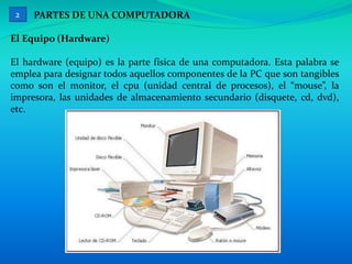 PARTES DE UNA COMPUTADORA
El Equipo (Hardware)
El hardware (equipo) es la parte física de una computadora. Esta palabra se
emplea para designar todos aquellos componentes de la PC que son tangibles
como son el monitor, el cpu (unidad central de procesos), el “mouse”, la
impresora, las unidades de almacenamiento secundario (disquete, cd, dvd),
etc.
2
 
