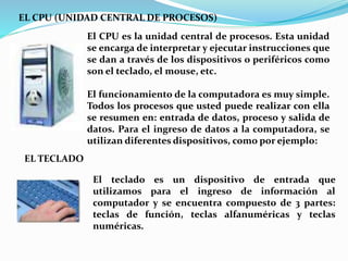 EL CPU (UNIDAD CENTRAL DE PROCESOS)
El CPU es la unidad central de procesos. Esta unidad
se encarga de interpretar y ejecutar instrucciones que
se dan a través de los dispositivos o periféricos como
son el teclado, el mouse, etc.
El funcionamiento de la computadora es muy simple.
Todos los procesos que usted puede realizar con ella
se resumen en: entrada de datos, proceso y salida de
datos. Para el ingreso de datos a la computadora, se
utilizan diferentes dispositivos, como por ejemplo:
EL TECLADO
El teclado es un dispositivo de entrada que
utilizamos para el ingreso de información al
computador y se encuentra compuesto de 3 partes:
teclas de función, teclas alfanuméricas y teclas
numéricas.
 