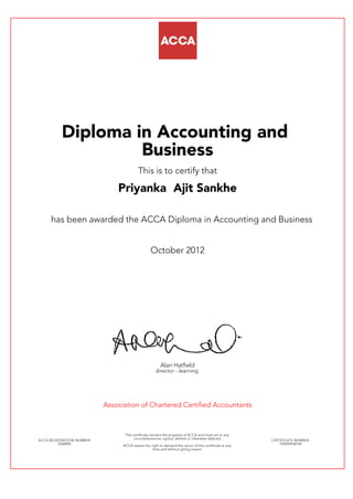 Diploma in Accounting and
Business
This is to certify that
Priyanka Ajit Sankhe
has been awarded the ACCA Diploma in Accounting and Business
October 2012
Alan Hatfield
director - learning
Association of Chartered Certified Accountants
ACCA REGISTRATION NUMBER:
2568996
This certificate remains the property of ACCA and must not in any
circumstances be copied, altered or otherwise defaced.
ACCA retains the right to demand the return of this certificate at any
time and without giving reason.
CERTIFICATE NUMBER:
759929938149
 