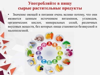 Употребляйте в пищу
сырые растительные продукты
• Значение овощей в питании очень велико потому, что они
являются ценным источником витаминов, углеводов,
органических кислот, минеральных солей, различных
вкусовых веществ, без которых пища становится безвкусной и
малополезной.
 