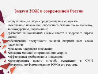 Задачи ЗОЖ в современной России
•популяризация спорта среди учащейся молодежи;
•воспитание поколения, способного сказать «нет» пьянству,
табакокурению, наркомании;
•развитие национальных систем спорта и здорового образа
жизни;
•обеспечение доступности занятий спортом всех слоев
населения;
•рождение здорового поколения;
•создание мощной спортивной индустрии;
•эффективная реабилитация инвалидов;
•формирование нового способа освещения в СМИ
программы по формированию ЗОЖ и его рекламе.
 