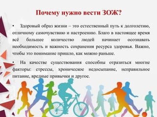 Почему нужно вести ЗОЖ?
• Здоровый образ жизни – это естественный путь к долголетию,
отличному самочувствию и настроению. Благо в настоящее время
всё большее количество людей начинает осознавать
необходимость и важность сохранения ресурса здоровья. Важно,
чтобы это понимание пришло, как можно раньше.
• На качестве существования способны отразиться многие
факторы: стрессы, хроническое недосыпание, неправильное
питание, вредные привычки и другое.
 