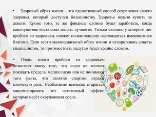 • Здоровый образ жизни – это единственный способ сохранения своего
здоровья, который доступен большинству. Здоровье нельзя купить за
деньги. Кроме того, те же финансы сложно будет заработать, когда
самочувствие «оставляет желать лучшего». Только человек, у которого нет
проблем со здоровьем, сможет по-настоящему наслаждаться имеющимися
благами. Если вести малоподвижный образ жизни и игнорировать советы
специалистов, то противостоять недугам будет крайне сложно.
• Очень много проблем со здоровьем
возникает ввиду того, что люди не желают
покидать пределы мегаполисов или не понимают
того факта, что занятия спортом играют
ключевую роль. Необходимо всячески стараться
минимизировать тот негативный эффект,
которые несёт окружающая среда.
 