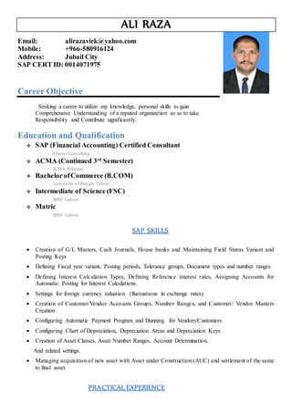 ALI RAZA
Email: alirazavirk@yahoo.com
Mobile: +966-580916124
Address: Jubail City
SAP CERT ID: 0014071975
Career Objective
. Seeking a career to utilize my knowledge, personal skills to gain
Comprehensive Understanding of a reputed organization so as to take
Responsibility and Contribute significantly.
Education and Qualification
 SAP (Financial Accounting) Certified Consultant
Abacus Consulting
 ACMA (Continued 3rd
Semester)
ICMA Pakistan
 BachelorofCommerce (B.COM)
University of Punjab, Lahore
 Intermediate of Science (FSC)
BISE Lahore
 Matric
BISE Lahore
SAP SKILLS
 Creation of G/L Masters, Cash Journals, House banks and Maintaining Field Status Variant and
Posting Keys
 Defining Fiscal year variant, Posting periods, Tolerance groups, Document types and number ranges
 Defining Interest Calculation Types, Defining Reference interest rates, Assigning Accounts for
Automatic Posting for Interest Calculations.
 Settings for foreign currency valuation (fluctuations in exchange rates)
 Creation of Customer/Vendor Accounts Groups, Number Ranges, and Customer/ Vendor Masters
Creation
 Configuring Automatic Payment Program and Dunning for Vendors/Customers
 Configuring Chart of Depreciation, Depreciation Areas and Depreciation Keys
 Creation of Asset Classes, Asset Number Ranges, Account Determination,
And related settings.
 Managing acquisition of new asset with Asset under Construction (AUC) and settlement of the same
to final asset.
PRACTICAL EXPERIENCE
 