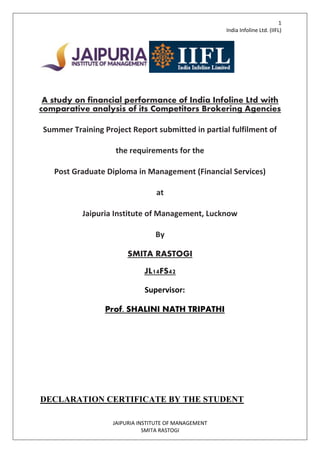 1
India Infoline Ltd. (IIFL)
JAIPURIA INSTITUTE OF MANAGEMENT
SMITA RASTOGI
A study on financial performance of India Infoline Ltd with
comparative analysis of its Competitors Brokering Agencies
Summer Training Project Report submitted in partial fulfilment of
the requirements for the
Post Graduate Diploma in Management (Financial Services)
at
Jaipuria Institute of Management, Lucknow
By
SMITA RASTOGI
JL14FS42
Supervisor:
Prof. SHALINI NATH TRIPATHI
DECLARATION CERTIFICATE BY THE STUDENT
 