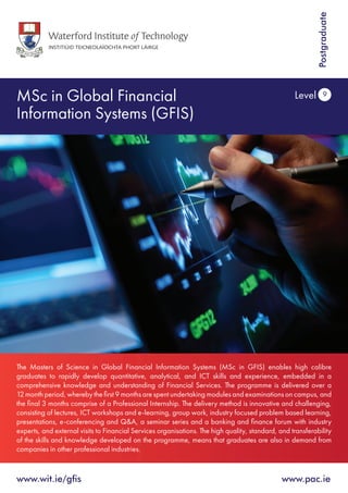 MSc in Global Financial
Information Systems (GFIS)
Level 9
www.wit.ie/gfis	www.pac.ie
Postgraduate
The Masters of Science in Global Financial Information Systems (MSc in GFIS) enables high calibre
graduates to rapidly develop quantitative, analytical, and ICT skills and experience, embedded in a
comprehensive knowledge and understanding of Financial Services. The programme is delivered over a
12 month period, whereby the first 9 months are spent undertaking modules and examinations on campus, and
the final 3 months comprise of a Professional Internship. The delivery method is innovative and challenging,
consisting of lectures, ICT workshops and e-learning, group work, industry focused problem based learning,
presentations, e-conferencing and Q&A, a seminar series and a banking and finance forum with industry
experts, and external visits to Financial Services organisations. The high quality, standard, and transferability
of the skills and knowledge developed on the programme, means that graduates are also in demand from
companies in other professional industries.
 