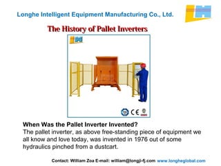 www.longheglobal.com
Longhe Intelligent Equipment Manufacturing Co., Ltd.
The History of Pallet InvertersThe History of Pallet Inverters
When Was the Pallet Inverter Invented?
The pallet inverter, as above free-standing piece of equipment we
all know and love today, was invented in 1976 out of some
hydraulics pinched from a dustcart.
Contact: William Zoa E-mail: william@longji-fj.com
 