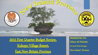 2015 First Quarter Budget Review,
Kokopo Village Resort,
East New Britain Province
PRESENTED BY:
Gibson Ali Holemba
Provincial Works Manager
New Ireland Province
 