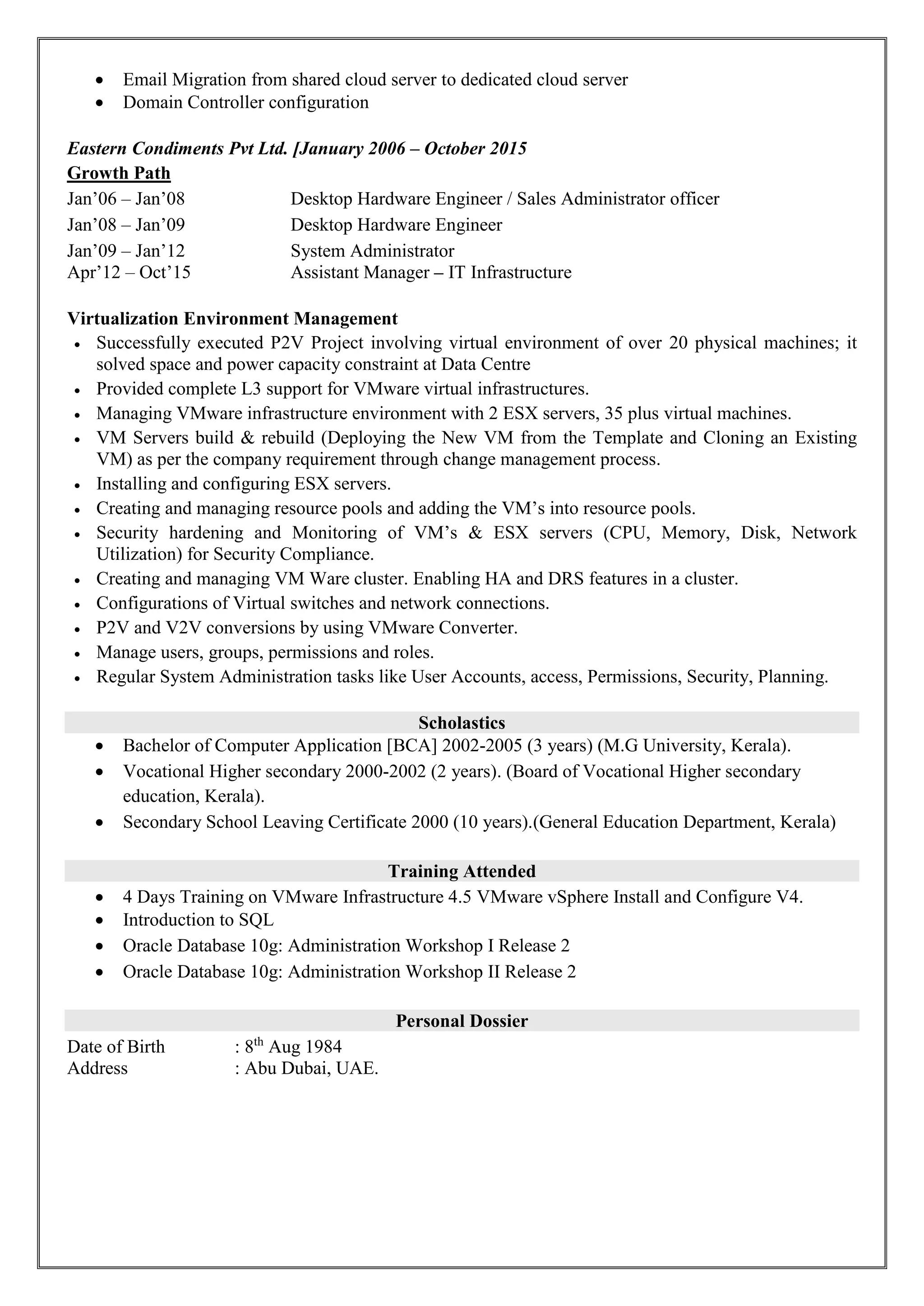  Email Migration from shared cloud server to dedicated cloud server
 Domain Controller configuration
Eastern Condiments Pvt Ltd. [January 2006 – October 2015
Growth Path
Jan’06 – Jan’08 Desktop Hardware Engineer / Sales Administrator officer
Jan’08 – Jan’09 Desktop Hardware Engineer
Jan’09 – Jan’12 System Administrator
Apr’12 – Oct’15 Assistant Manager – IT Infrastructure
Virtualization Environment Management
 Successfully executed P2V Project involving virtual environment of over 20 physical machines; it
solved space and power capacity constraint at Data Centre
 Provided complete L3 support for VMware virtual infrastructures.
 Managing VMware infrastructure environment with 2 ESX servers, 35 plus virtual machines.
 VM Servers build & rebuild (Deploying the New VM from the Template and Cloning an Existing
VM) as per the company requirement through change management process.
 Installing and configuring ESX servers.
 Creating and managing resource pools and adding the VM’s into resource pools.
 Security hardening and Monitoring of VM’s & ESX servers (CPU, Memory, Disk, Network
Utilization) for Security Compliance.
 Creating and managing VM Ware cluster. Enabling HA and DRS features in a cluster.
 Configurations of Virtual switches and network connections.
 P2V and V2V conversions by using VMware Converter.
 Manage users, groups, permissions and roles.
 Regular System Administration tasks like User Accounts, access, Permissions, Security, Planning.
Scholastics
 Bachelor of Computer Application [BCA] 2002-2005 (3 years) (M.G University, Kerala).
 Vocational Higher secondary 2000-2002 (2 years). (Board of Vocational Higher secondary
education, Kerala).
 Secondary School Leaving Certificate 2000 (10 years).(General Education Department, Kerala)
Training Attended
 4 Days Training on VMware Infrastructure 4.5 VMware vSphere Install and Configure V4.
 Introduction to SQL
 Oracle Database 10g: Administration Workshop I Release 2
 Oracle Database 10g: Administration Workshop II Release 2
Personal Dossier
Date of Birth : 8th
Aug 1984
Address : Abu Dubai, UAE.
 