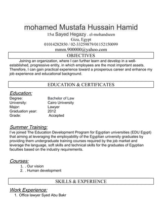 mohamed Mustafa Hussain Hamid
15st Sayed Hegazy . el-mohandseen
Giza, Egypt
01014282850 / 02-33259879/01152150099
mmm.900000@yahoo.com
OBJECTIVES
Joining an organization, where I can further learn and develop in a well-
established, progressive entity, in which employees are the most important assets.
Therefore, I can gain practical experience toward a prosperous career and enhance my
job experience and educational background.
EDUCATION & CERTIFICATES
Education:
Degree: Bachelor of Law
University: Cairo University
Major: Lawyer
Graduation year: 2012
Grade: Accepted
Summer Training:
I’ve joined The Education Development Program for Egyptian universities (EDU Egypt)
that aiming at leveraging the employability of the Egyptian university graduates by
providing them undergraduate training courses required by the job market and
leverage the language, soft skills and technical skills for the graduates of Egyptian
faculties based on the industry requirements.
Courses:
1. . Our vision
2. . Human development
SKILLS & EXPERIENCE
Work Experience:
1. Office lawyer Syed Abu Bakr
 