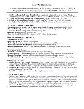 KELLY M. THAYER, Ph.D.
Skidmore College, Department of Chemistry, 815 N Broadway, Saratoga Springs, NY 12866 USA
kthayer@skidmore.edu kthayer@wesleyan.edu work 518-580-5461 cell 860-834-3011
- CECAM workshop Single molecule studies: From experiments to their analysis. Lyon, France. Attendee.
- Atomistic to Continuum Models for Long Molecules and Thin Films. 07/2001. Ascona, Switzerland. Poster.
- Twelfth Conversation in Biomolecular Stereodynamics. 06/2001. Albany, New York. Poster.
- Methods for Macromolecular Modeling. 10/2000. New York University, New York, NY. Attendee.
- New England Psychological Association (NEPA) 10/1998. Providence, RI. Platform presentation.
ACADEMIC AWARDS AND HONORS
- National Institute of Health (NIH) Graduate Traineeship in Molecular Biophysics Grant GM-08271
- Peterson Fellowship for excellence in graduate biochemistry research, Wesleyan University, May 2004.
- American Chemical Society (ACS) member beginning 2002.
- Biophysical Society member beginning 2003.
- Beta Beta Beta Biological Society – inducted in 1997 in Regis College chapter.
SERVICE TO COLLEGE/UNIVERSITY
Vassar College Service:
- Pre-Major Advisor to freshman science majors
- Fellowship Committee to recommend students for national scholarships and fellowships
- International Student Host Program – host incoming freshmen from abroad
- Chemistry Department Service - Chem dept representative at recruiting and accepted students events.
Wesleyan University Service:
- Graduate Council Representative - graduate student government body
- MB&B/Biophysics Program Service - interview perspective faculty and grad students and provide reports
- Housing Committee – negotiate and implement policies dealing with grad student housing
- Qualifier Study Group – organize comprehensive review of contents on qualifier exam in weekly meetings.
COMMUNITY SERVICE
- Board of Directors and Finance Committee at Abby's House, a non-profit organization serving homeless
women and children of central Massachusetts; staff emergency overnight shelter; volunteer at the thrift shop.
- Board of Advisors at Spirit of Hope, a non-profit sponsoring volunteers to perform service work in Haiti.
- Performing Arts -semiprofessional violinist in Chicago Businessmen’s Orchestra (Chicago, IL), Seven Hills
Symphony Orchestra (Worcester, MA).
- Music Ministry -volunteer as a choral member in my hometown church.
ADDITIONAL SKILLS
- Computer and Technology Skills include high performance computing, proficiency in Microsoft, Linux, and
Mac operating systems. System administration experience. Code development in Fortran, C and B shells, C
languages, Visual Basic, Perl, Python. Web master experience, FrontPage, HTML, database programming
MYSQL, MS Access. Molecular modelling software includes AMBER, AMBER Tools, CHARMM, Gaussian,
VMD, PyMol. Technology into the classroom. Blackboard, Moodle, Sapling Learning. Online instruction.
- Extracurricular hiking, camping, run 5K, travel, drawing and painting, digital arts, writing fiction and poetry.
- Language Proficiency read and write Spanish at an advanced level, speak conversantly.
 